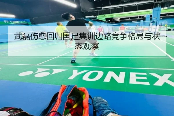 武磊伤愈回归国足集训边路竞争格局与状态观察